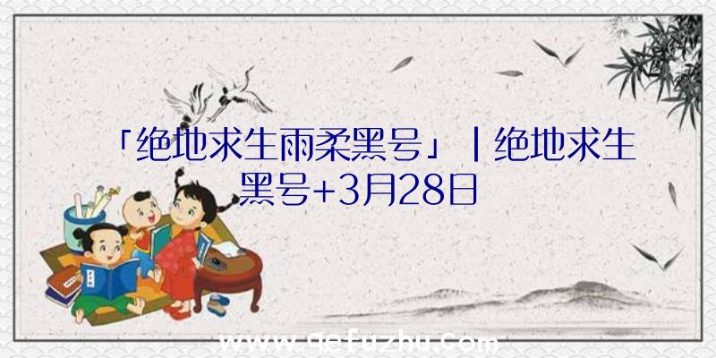 「绝地求生雨柔黑号」|绝地求生黑号+3月28日